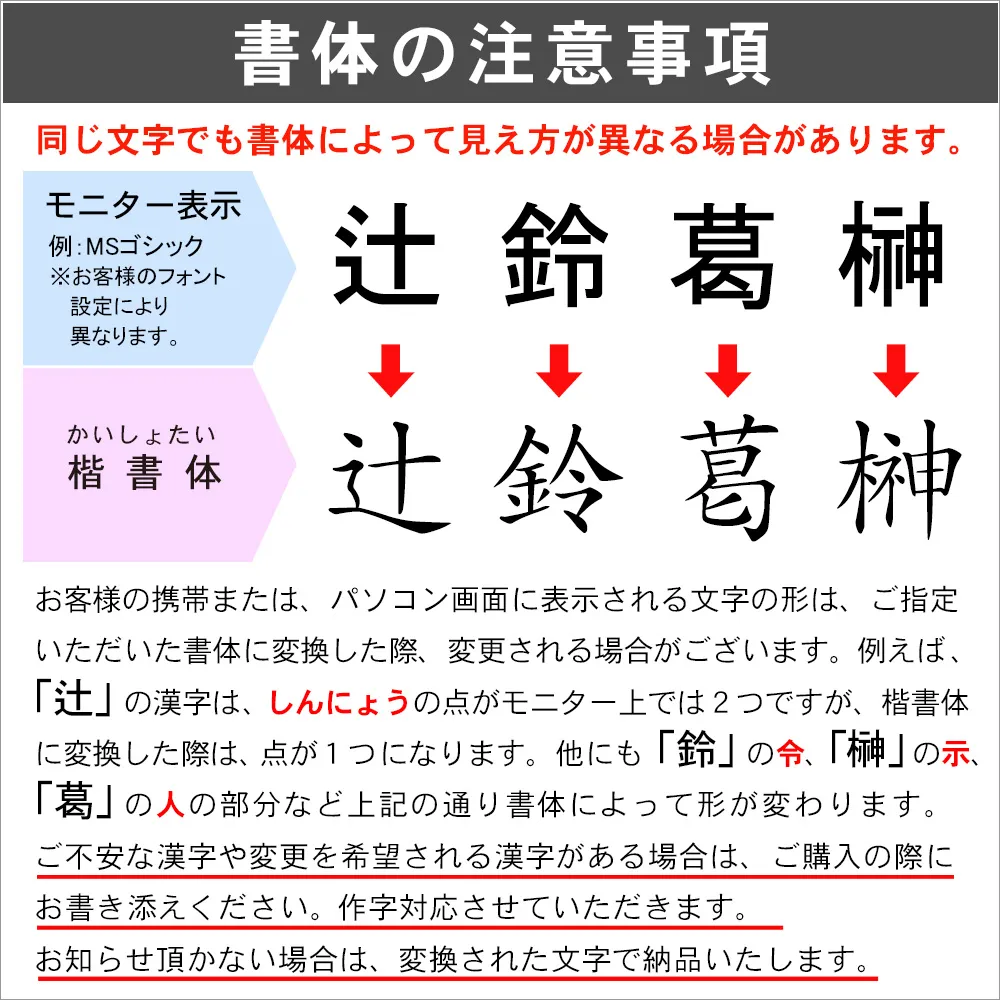 お選びいただく書体に変換した際に、漢字の一部が変更される書体もございます。ご不安なお客様は、ご購入の際の補足事項にご記入ください。ご注文の際、指定がない場合は、変換後の文字で納品いたします。